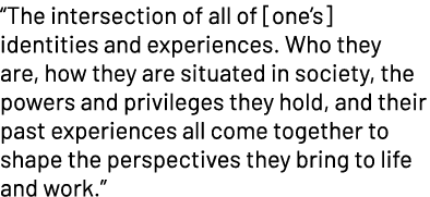 “The intersection of all of [one’s] identities and experiences. Who they are, how they are situated in society, the p...