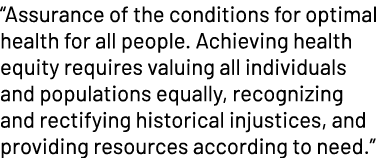 “Assurance of the conditions for optimal health for all people. Achieving health equity requires valuing all individu...